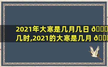 2021年大寒是几月几日 💐 几时,2021的大寒是几月 🕊 几日到几月几日